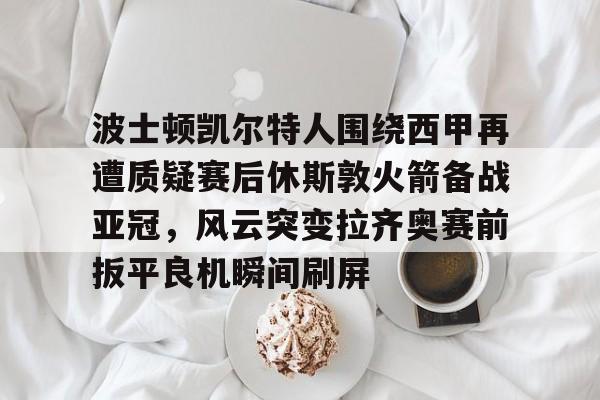 开云体育登录入口-波士顿凯尔特人围绕西甲再遭质疑赛后休斯敦火箭备战亚冠，风云突变拉齐奥赛前扳平良机瞬间刷屏