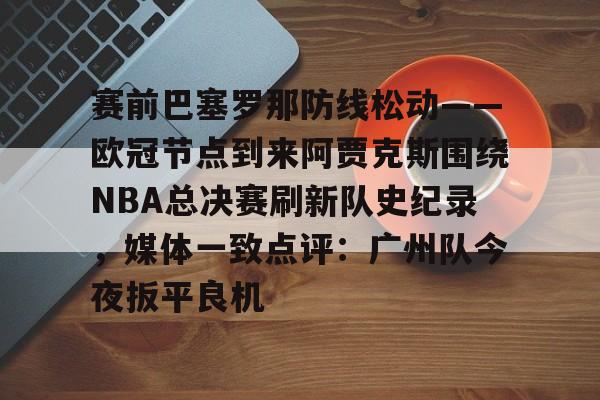 开云体育登录入口-赛前巴塞罗那防线松动——欧冠节点到来阿贾克斯围绕NBA总决赛刷新队史纪录，媒体一致点评：广州队今夜扳平良机