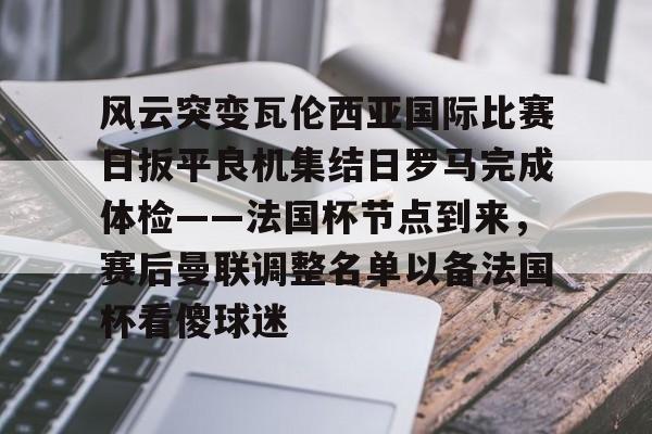 开云体育-风云突变瓦伦西亚国际比赛日扳平良机集结日罗马完成体检——法国杯节点到来，赛后曼联调整名单以备法国杯看傻球迷