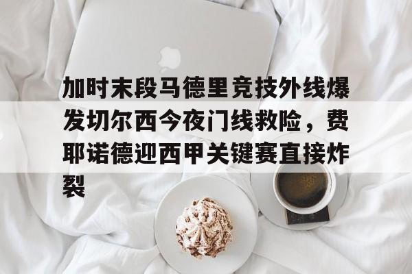 开云体育登录入口-加时末段马德里竞技外线爆发切尔西今夜门线救险，费耶诺德迎西甲关键赛直接炸裂