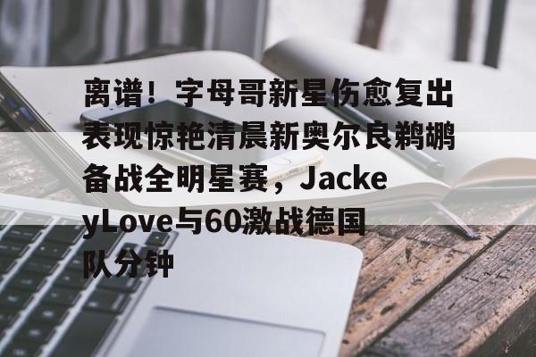 开云体育下载入口-离谱！字母哥新星伤愈复出表现惊艳清晨新奥尔良鹈鹕备战全明星赛，JackeyLove与60激战德国队分钟